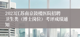 2023江苏南京鼓楼医院招聘卫生类（博士岗位）考评成绩通知