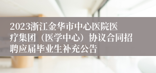 2023浙江金华市中心医院医疗集团（医学中心）协议合同招聘应届毕业生补充公告