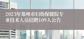 2023年郑州市妇幼保健院专业技术人员招聘109人公告