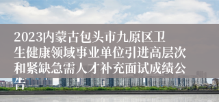 2023内蒙古包头市九原区卫生健康领域事业单位引进高层次和紧缺急需人才补充面试成绩公告