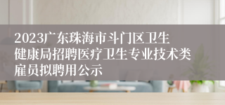 2023广东珠海市斗门区卫生健康局招聘医疗卫生专业技术类雇员拟聘用公示