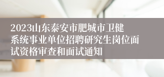 2023山东泰安市肥城市卫健系统事业单位招聘研究生岗位面试资格审查和面试通知