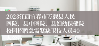 2023江西宜春市万载县人民医院、县中医院、县妇幼保健院校园招聘急需紧缺卫技人员40人公告