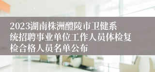 2023湖南株洲醴陵市卫健系统招聘事业单位工作人员体检复检合格人员名单公布
