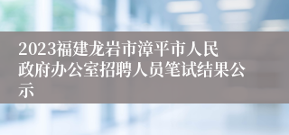 2023福建龙岩市漳平市人民政府办公室招聘人员笔试结果公示