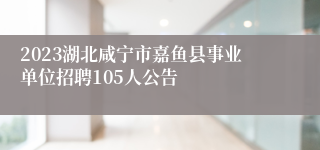 2023湖北咸宁市嘉鱼县事业单位招聘105人公告