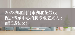 2023湖北荆门市湖北花鼓戏保护传承中心招聘专业艺术人才面试成绩公告