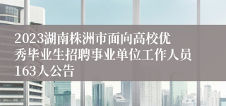 2023湖南株洲市面向高校优秀毕业生招聘事业单位工作人员163人公告