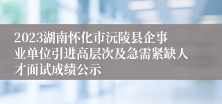 2023湖南怀化市沅陵县企事业单位引进高层次及急需紧缺人才面试成绩公示