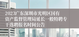 2023广东深圳市光明区国有资产监督管理局延长一般特聘专干选聘报名时间公告