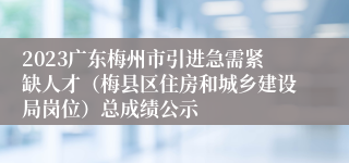 2023广东梅州市引进急需紧缺人才（梅县区住房和城乡建设局岗位）总成绩公示