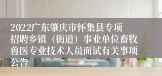 2022广东肇庆市怀集县专项招聘乡镇（街道）事业单位畜牧兽医专业技术人员面试有关事项公告