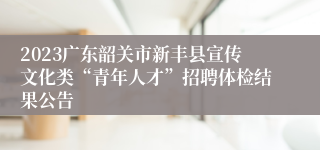 2023广东韶关市新丰县宣传文化类“青年人才”招聘体检结果公告