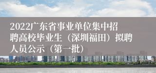 2022广东省事业单位集中招聘高校毕业生（深圳福田）拟聘人员公示（第一批）