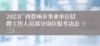 2023广西贺州市事业单位招聘工作人员部分岗位报考动态（三）