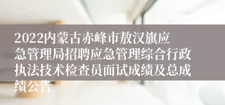 2022内蒙古赤峰市敖汉旗应急管理局招聘应急管理综合行政执法技术检查员面试成绩及总成绩公告
