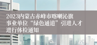2023内蒙古赤峰市喀喇沁旗事业单位“绿色通道”引进人才进行体检通知