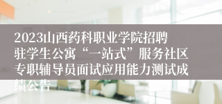 2023山西药科职业学院招聘驻学生公寓“一站式”服务社区专职辅导员面试应用能力测试成绩公告