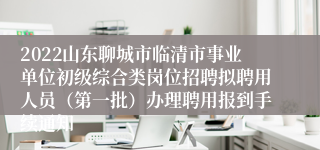 2022山东聊城市临清市事业单位初级综合类岗位招聘拟聘用人员（第一批）办理聘用报到手续通知