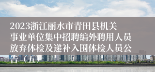 2023浙江丽水市青田县机关事业单位集中招聘编外聘用人员放弃体检及递补入围体检人员公告（五）