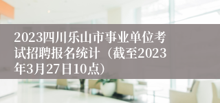 2023四川乐山市事业单位考试招聘报名统计（截至2023年3月27日10点）