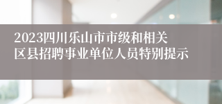 2023四川乐山市市级和相关区县招聘事业单位人员特别提示