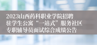 2023山西药科职业学院招聘驻学生公寓“一站式”服务社区专职辅导员面试综合成绩公告