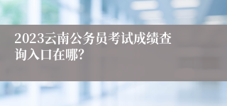 2023云南公务员考试成绩查询入口在哪？