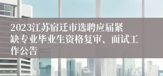 2023江苏宿迁市选聘应届紧缺专业毕业生资格复审、面试工作公告