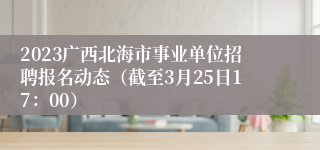 2023广西北海市事业单位招聘报名动态（截至3月25日17：00）