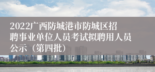 2022广西防城港市防城区招聘事业单位人员考试拟聘用人员公示（第四批）