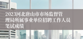 2023河北唐山市市场监督管理局所属事业单位招聘工作人员笔试成绩