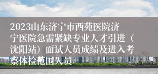 2023山东济宁市西苑医院济宁医院急需紧缺专业人才引进（沈阳站）面试人员成绩及进入考察体检范围人员