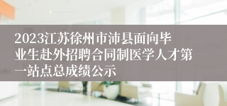 2023江苏徐州市沛县面向毕业生赴外招聘合同制医学人才第一站点总成绩公示