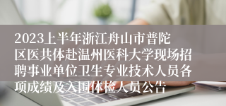 2023上半年浙江舟山市普陀区医共体赴温州医科大学现场招聘事业单位卫生专业技术人员各项成绩及入围体检人员公告