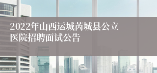 2022年山西运城芮城县公立医院招聘面试公告