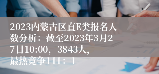 2023内蒙古区直E类报名人数分析：截至2023年3月27日10:00，3843人，最热竞争111：1