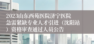 2023山东西苑医院济宁医院急需紧缺专业人才引进（沈阳站）资格审查通过人员公告