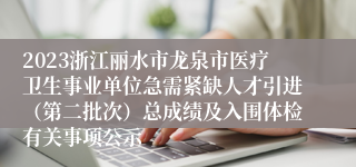 2023浙江丽水市龙泉市医疗卫生事业单位急需紧缺人才引进（第二批次）总成绩及入围体检有关事项公示