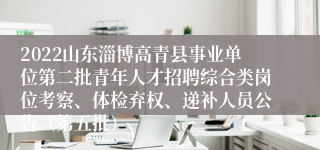 2022山东淄博高青县事业单位第二批青年人才招聘综合类岗位考察、体检弃权、递补人员公告（第五批）