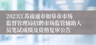 2023江苏南通市如皋市市场监督管理局招聘市场监管辅助人员笔试成绩及资格复审公告