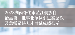 2023湖南怀化市芷江侗族自治县第一批事业单位引进高层次及急需紧缺人才面试成绩公示