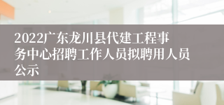 2022广东龙川县代建工程事务中心招聘工作人员拟聘用人员公示