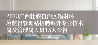 2023广西壮族自治区辐射环境监督管理站招聘编外专业技术岗及管理岗人员15人公告