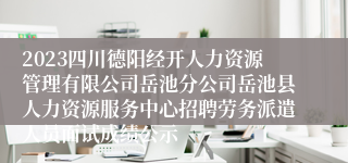 2023四川德阳经开人力资源管理有限公司岳池分公司岳池县人力资源服务中心招聘劳务派遣人员面试成绩公示