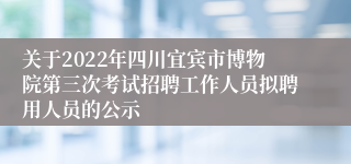 关于2022年四川宜宾市博物院第三次考试招聘工作人员拟聘用人员的公示