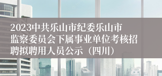 2023中共乐山市纪委乐山市监察委员会下属事业单位考核招聘拟聘用人员公示（四川）