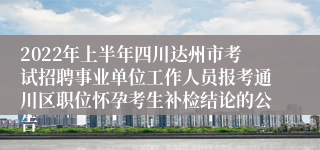 2022年上半年四川达州市考试招聘事业单位工作人员报考通川区职位怀孕考生补检结论的公告