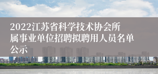 2022江苏省科学技术协会所属事业单位招聘拟聘用人员名单公示