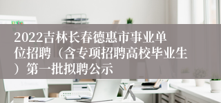 2022吉林长春德惠市事业单位招聘（含专项招聘高校毕业生）第一批拟聘公示